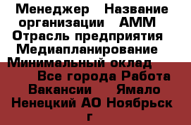 Менеджер › Название организации ­ АММ › Отрасль предприятия ­ Медиапланирование › Минимальный оклад ­ 30 000 - Все города Работа » Вакансии   . Ямало-Ненецкий АО,Ноябрьск г.